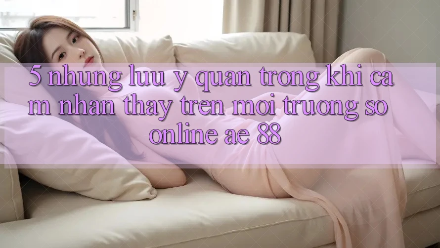 5. Những Lưu Ý Quan Trọng Khi Cảm nhận thấy Trên Môi trường số Online AE 88
