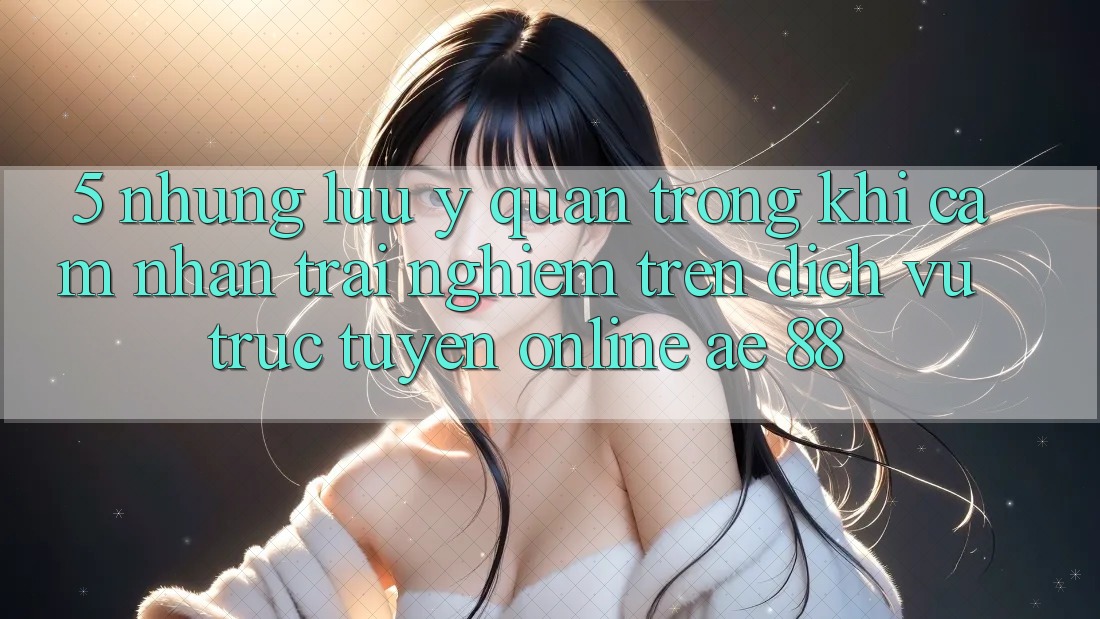 5. Những Lưu Ý Quan Trọng Khi Cảm nhận trải nghiệm Trên Dịch vụ trực tuyến Online AE 88