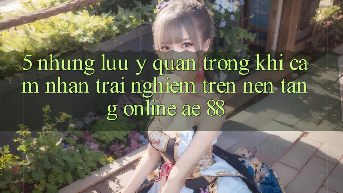 5. Những Lưu Ý Quan Trọng Khi Cảm nhận trải nghiệm Trên Nền Tảng Online AE 88