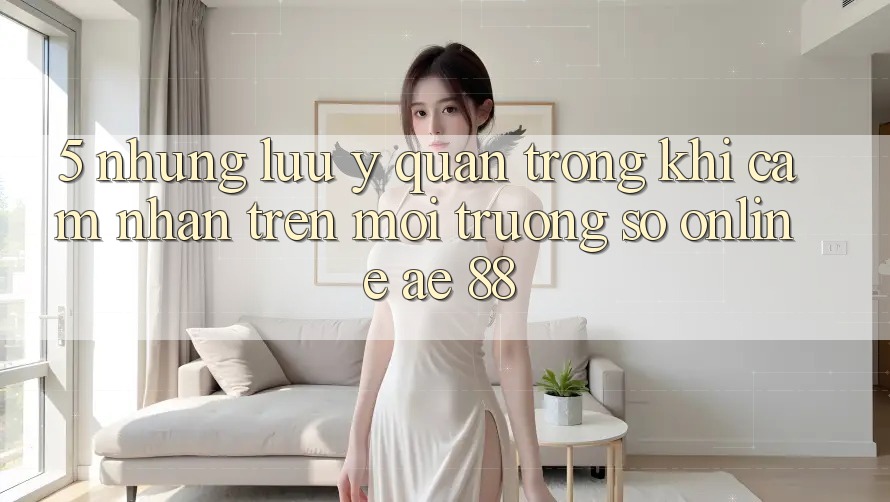5. Những Lưu Ý Quan Trọng Khi Cảm nhận Trên Môi trường số Online AE 88