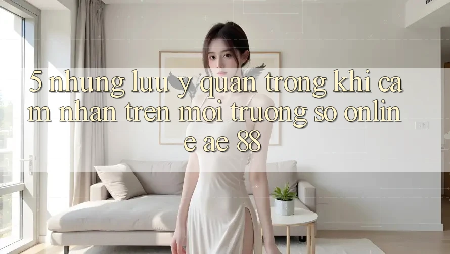 5. Những Lưu Ý Quan Trọng Khi Cảm nhận Trên Môi trường số Online AE 88