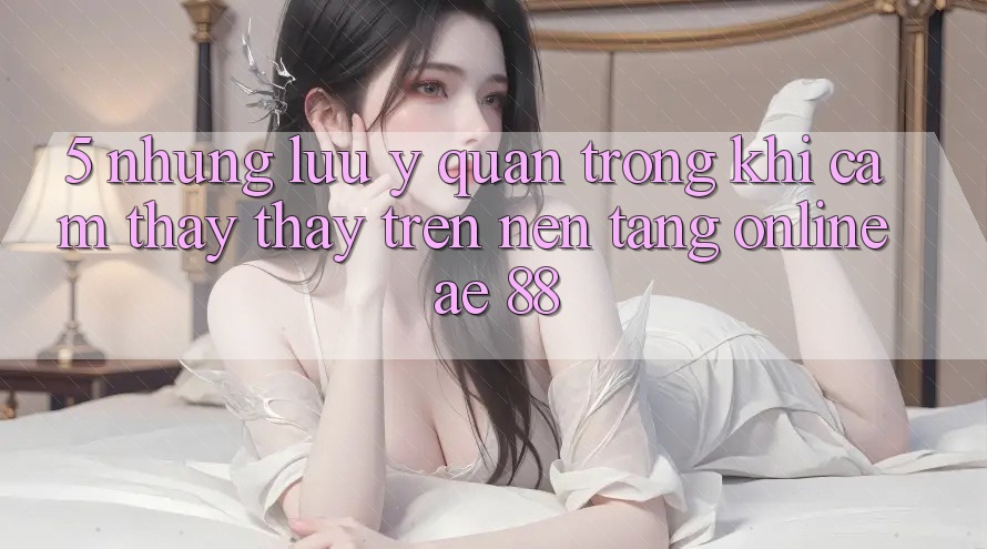 5. Những Lưu Ý Quan Trọng Khi Cảm thấy thấy Trên Nền Tảng Online AE 88