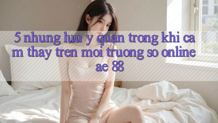 5. Những Lưu Ý Quan Trọng Khi Cảm thấy Trên Môi trường số Online AE 88