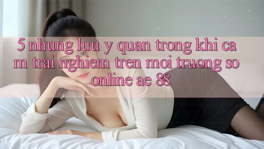 5. Những Lưu Ý Quan Trọng Khi Cảm trải nghiệm Trên Môi trường số Online AE 88