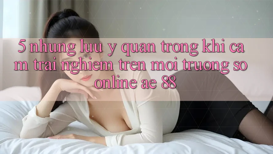 5. Những Lưu Ý Quan Trọng Khi Cảm trải nghiệm Trên Môi trường số Online AE 88
