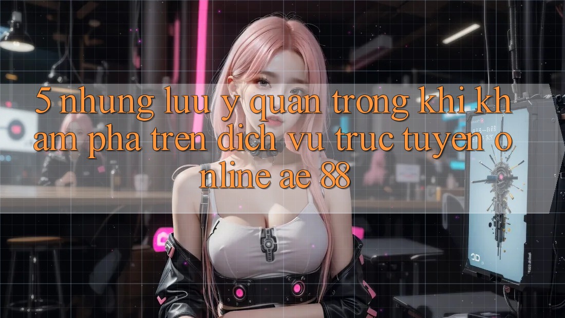 5. Những Lưu Ý Quan Trọng Khi Khám phá Trên Dịch vụ trực tuyến Online AE 88