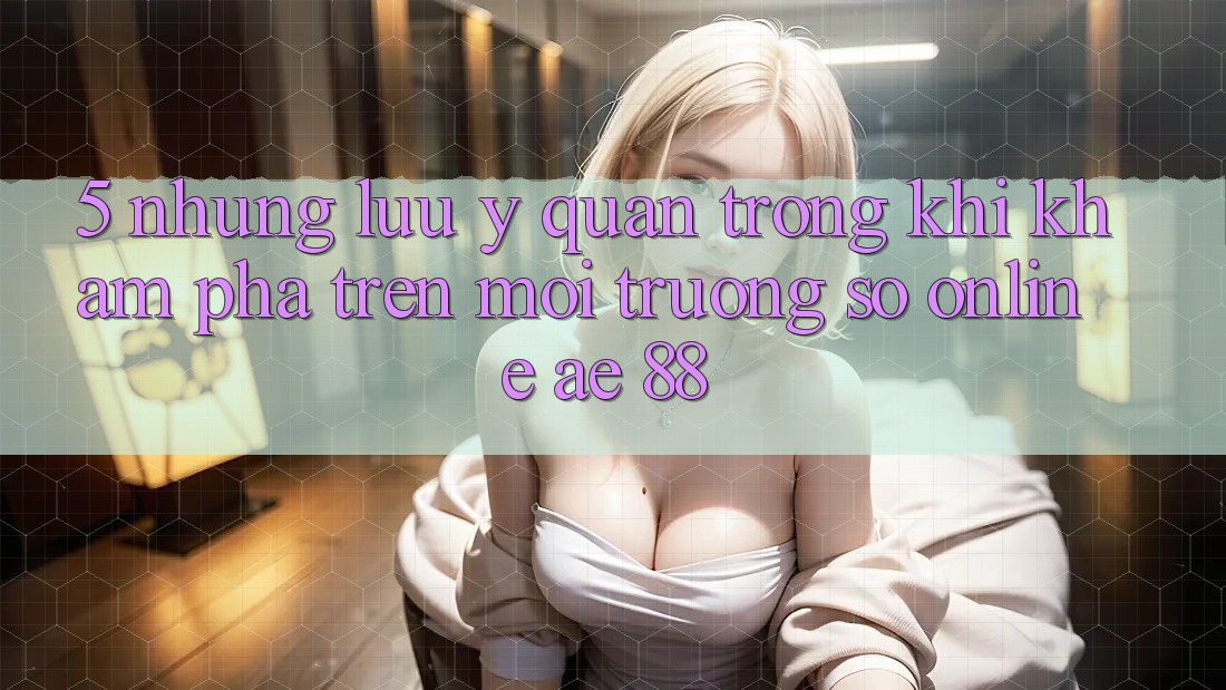 5. Những Lưu Ý Quan Trọng Khi Khám phá Trên Môi trường số Online AE 88
