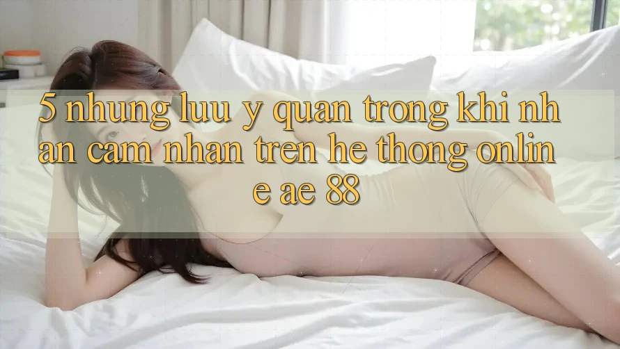 5. Những Lưu Ý Quan Trọng Khi Nhận cảm nhận Trên Hệ thống Online AE 88 5. Những Lưu Ý Quan Trọng Khi Nhận cảm nhận Trên Hệ thống Online AE 88