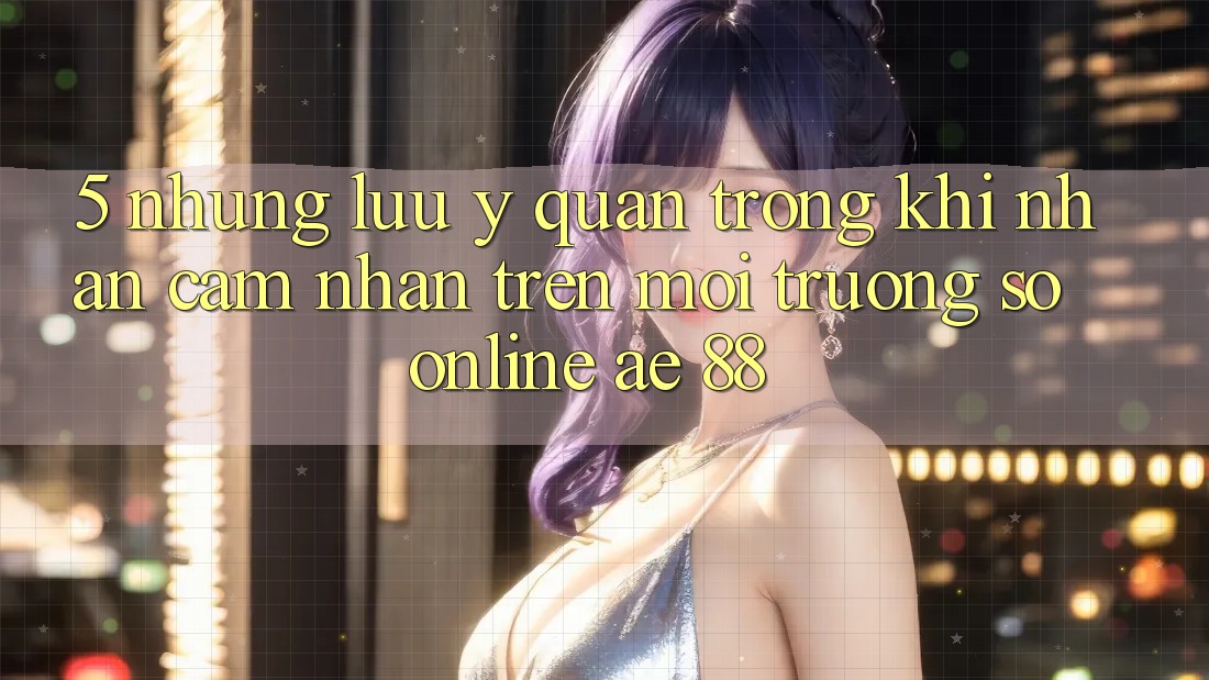 5. Những Lưu Ý Quan Trọng Khi Nhận cảm nhận Trên Môi trường số Online AE 88