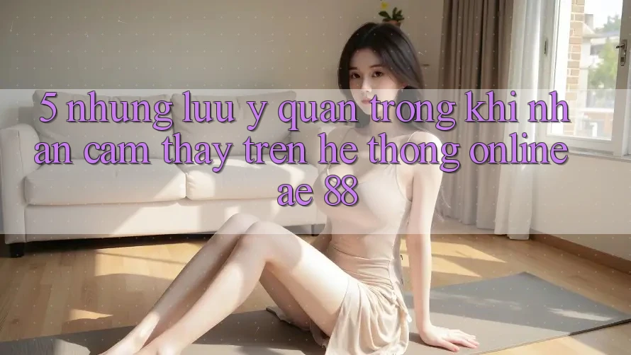 5. Những Lưu Ý Quan Trọng Khi Nhận cảm thấy Trên Hệ thống Online AE 88 5. Những Lưu Ý Quan Trọng Khi Nhận cảm thấy Trên Hệ thống Online AE 88