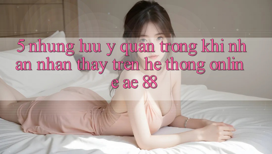 5. Những Lưu Ý Quan Trọng Khi Nhận nhận thấy Trên Hệ thống Online AE 88