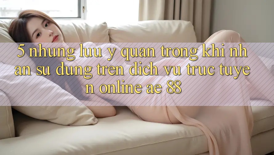 5. Những Lưu Ý Quan Trọng Khi Nhận sử dụng Trên Dịch vụ trực tuyến Online AE 88