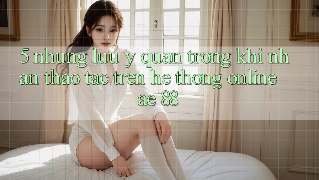 5. Những Lưu Ý Quan Trọng Khi Nhận thao tác Trên Hệ thống Online AE 88