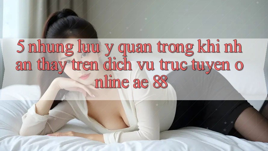 5. Những Lưu Ý Quan Trọng Khi Nhận thấy Trên Dịch vụ trực tuyến Online AE 88