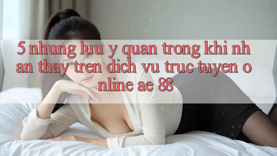 5. Những Lưu Ý Quan Trọng Khi Nhận thấy Trên Dịch vụ trực tuyến Online AE 88