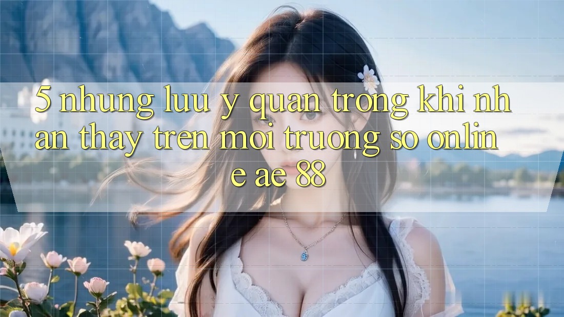 5. Những Lưu Ý Quan Trọng Khi Nhận thấy Trên Môi trường số Online AE 88