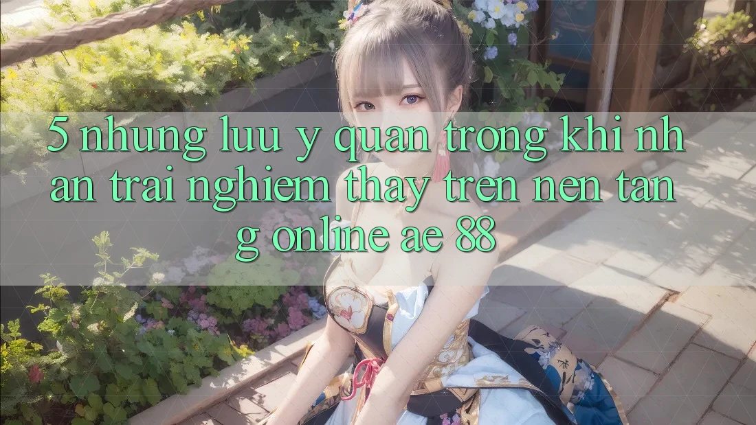 5. Những Lưu Ý Quan Trọng Khi Nhận trải nghiệm thấy Trên Nền Tảng Online AE 88