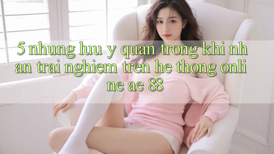 5. Những Lưu Ý Quan Trọng Khi Nhận trải nghiệm Trên Hệ thống Online AE 88