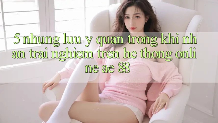 5. Những Lưu Ý Quan Trọng Khi Nhận trải nghiệm Trên Hệ thống Online AE 88 5. Những Lưu Ý Quan Trọng Khi Nhận trải nghiệm Trên Hệ thống Online AE 88