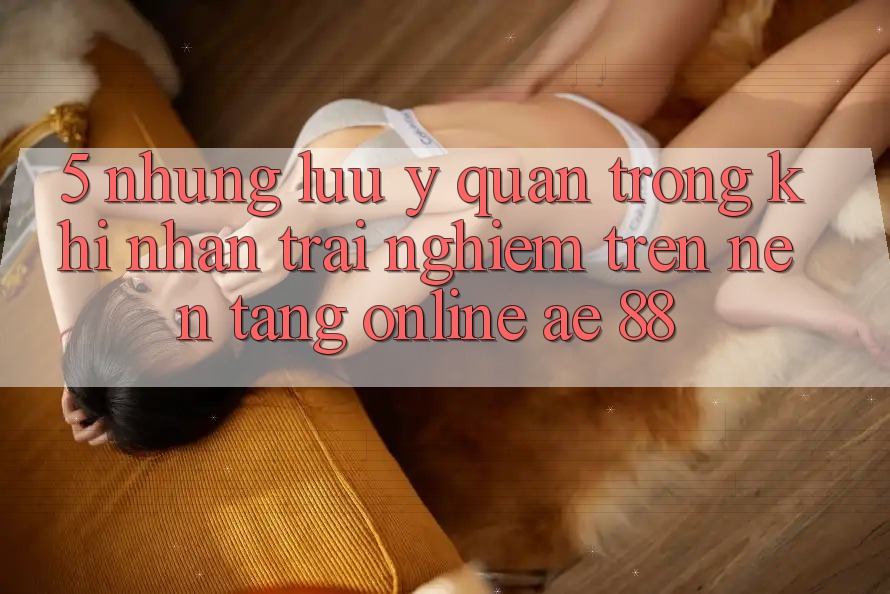5. Những Lưu Ý Quan Trọng Khi Nhận trải nghiệm Trên Nền tảng Online AE 88