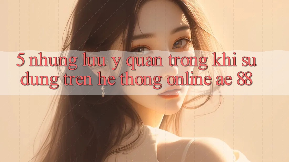 5. Những Lưu Ý Quan Trọng Khi Sử dụng Trên Hệ thống Online AE 88