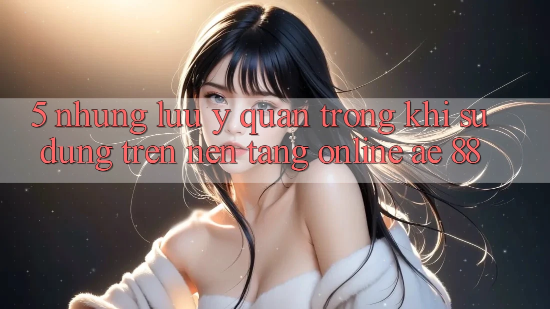 5. Những Lưu Ý Quan Trọng Khi Sử dụng Trên Nền Tảng Online AE 88