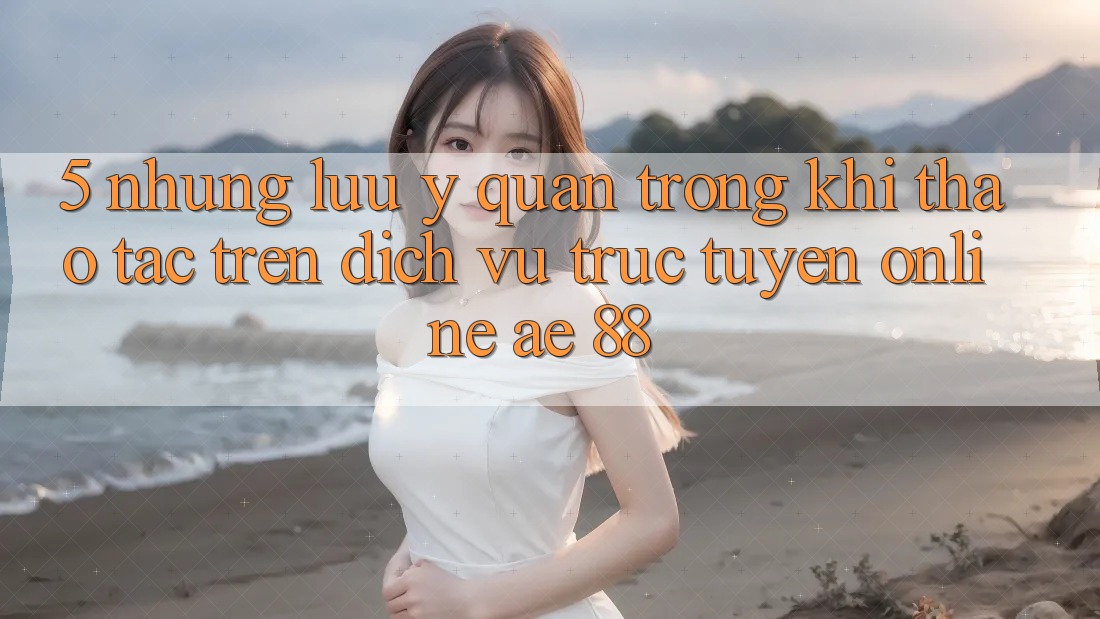 5. Những Lưu Ý Quan Trọng Khi Thao tác Trên Dịch vụ trực tuyến Online AE 88