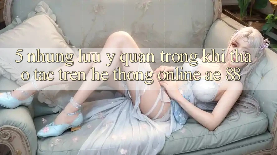 5. Những Lưu Ý Quan Trọng Khi Thao tác Trên Hệ thống Online AE 88