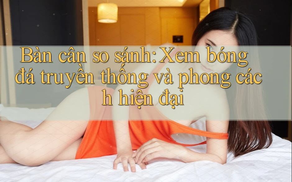 Bàn cân so sánh: Xem bóng đá truyền thống và phong cách hiện đại