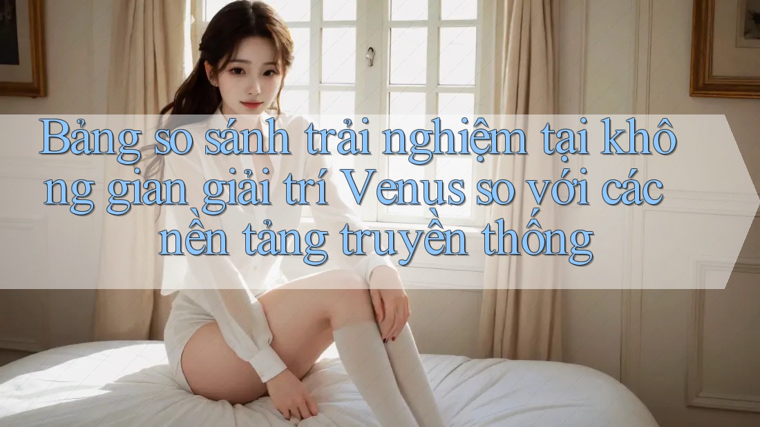 Bảng so sánh trải nghiệm tại không gian giải trí Venus so với các nền tảng truyền thống