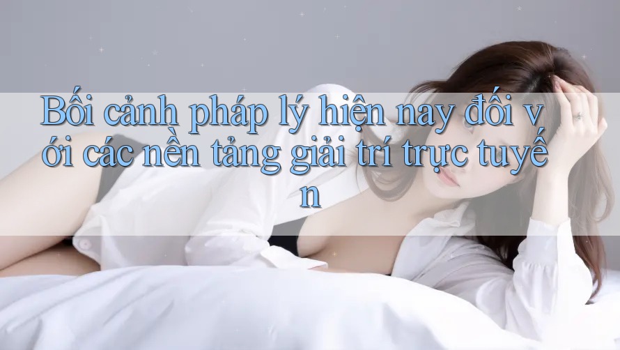Bối cảnh pháp lý hiện nay đối với các nền tảng giải trí trực tuyến Bối cảnh pháp lý hiện nay đối với các nền tảng giải trí trực tuyến