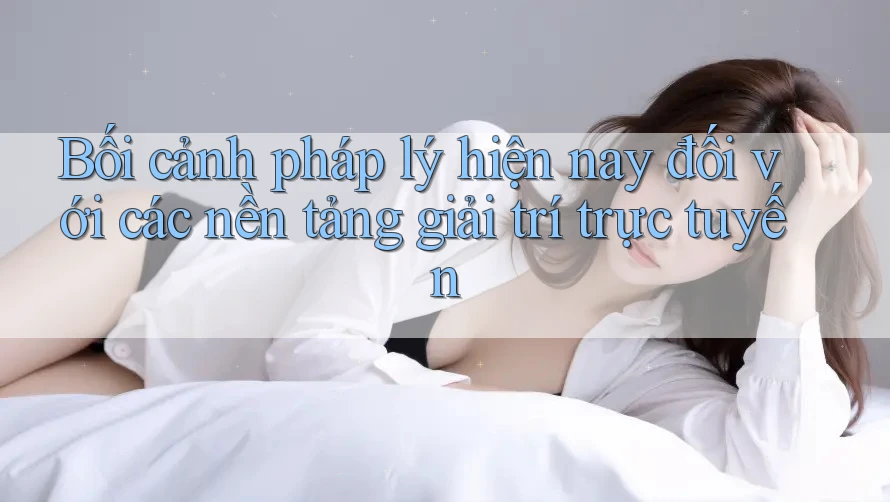 Bối cảnh pháp lý hiện nay đối với các nền tảng giải trí trực tuyến