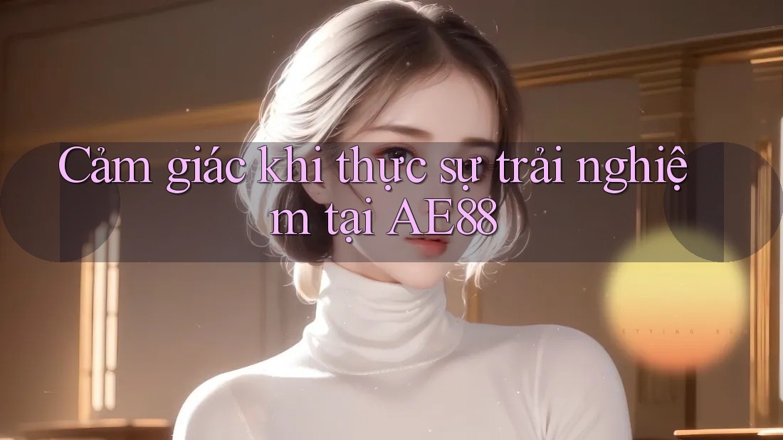 Cảm giác khi thực sự trải nghiệm tại AE88