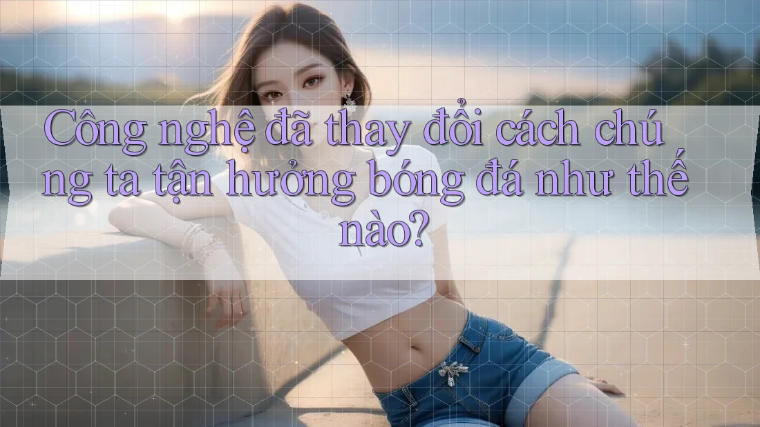 Công nghệ đã thay đổi cách chúng ta tận hưởng bóng đá như thế nào?