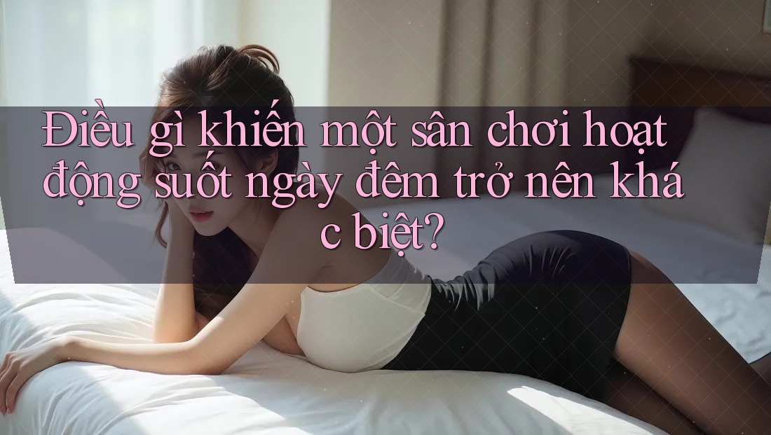 Điều gì khiến một sân chơi hoạt động suốt ngày đêm trở nên khác biệt?