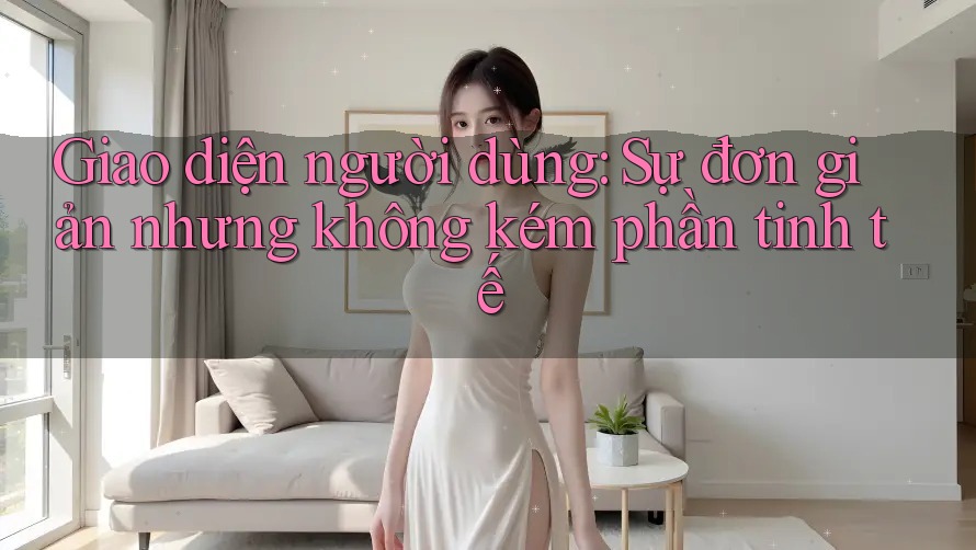 Giao diện người dùng: Sự đơn giản nhưng không kém phần tinh tế