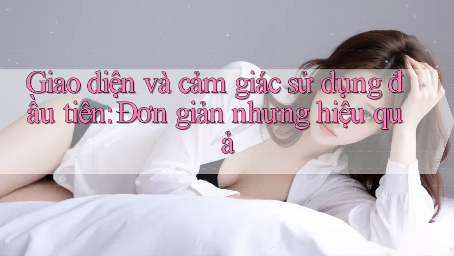 Giao diện và cảm giác sử dụng đầu tiên: Đơn giản nhưng hiệu quả