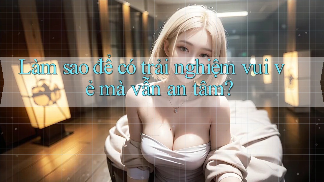 Làm sao để có trải nghiệm vui vẻ mà vẫn an tâm?
