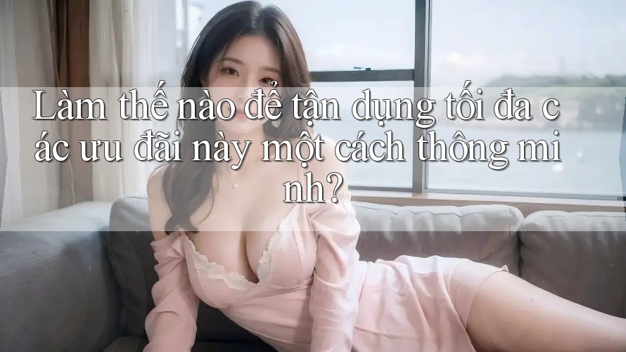 Làm thế nào để tận dụng tối đa các ưu đãi này một cách thông minh?
