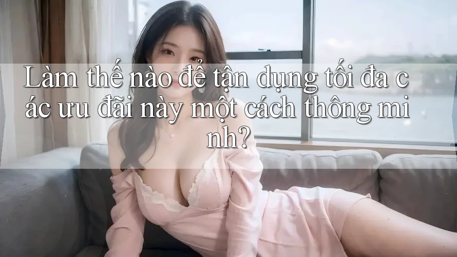 Làm thế nào để tận dụng tối đa các ưu đãi này một cách thông minh?