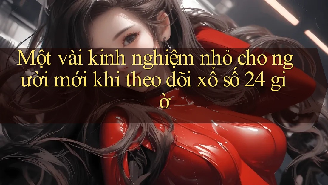 Một vài kinh nghiệm nhỏ cho người mới khi theo dõi xổ số 24 giờ