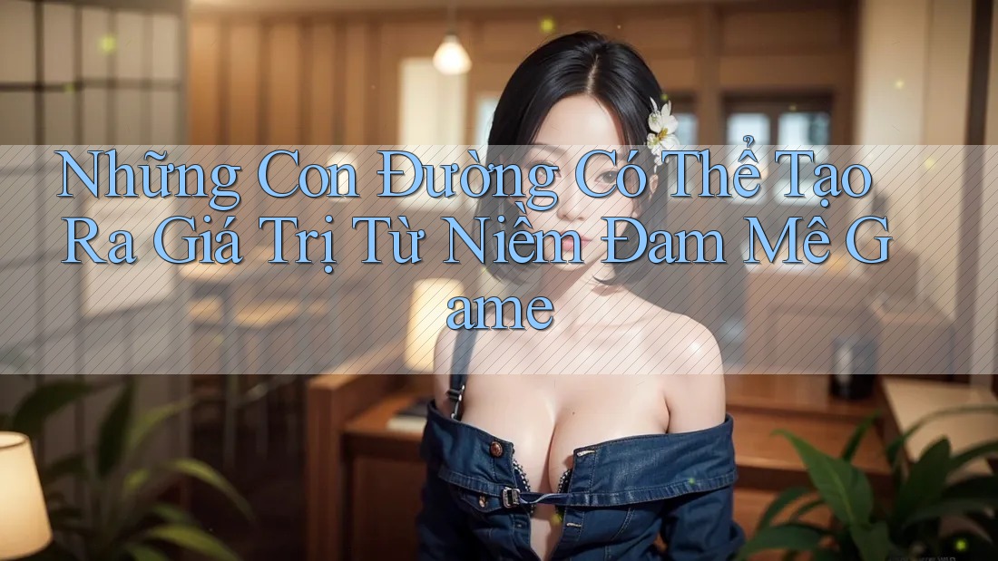 Những Con Đường Có Thể Tạo Ra Giá Trị Từ Niềm Đam Mê Game Những Con Đường Có Thể Tạo Ra Giá Trị Từ Niềm Đam Mê Game