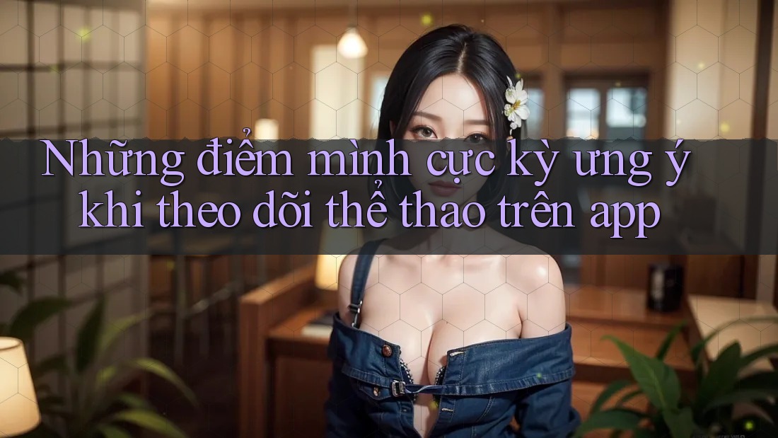 Những điểm mình cực kỳ ưng ý khi theo dõi thể thao trên app