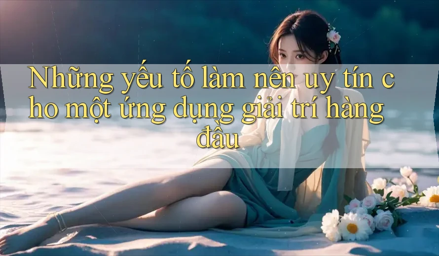 Những yếu tố làm nên uy tín cho một ứng dụng giải trí hàng đầu