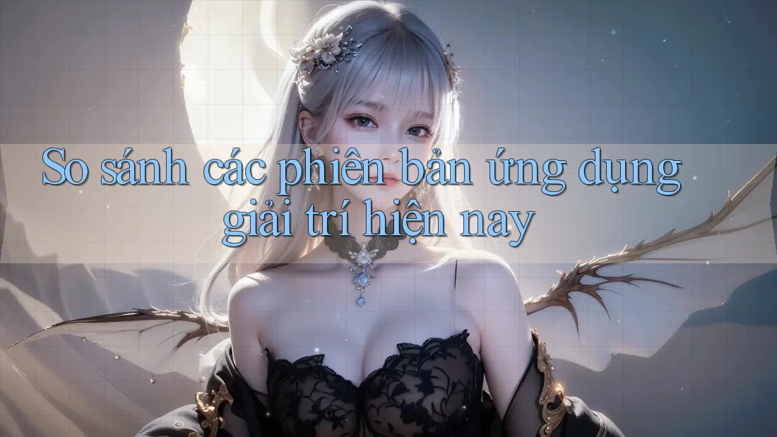 So sánh các phiên bản ứng dụng giải trí hiện nay