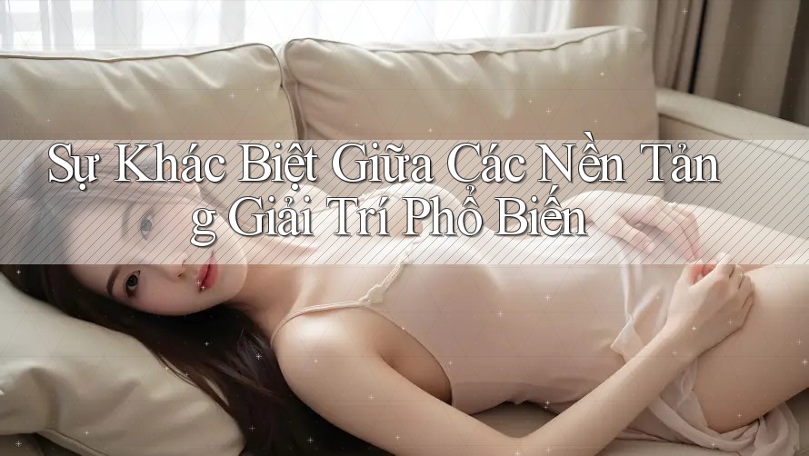 Sự Khác Biệt Giữa Các Nền Tảng Giải Trí Phổ Biến