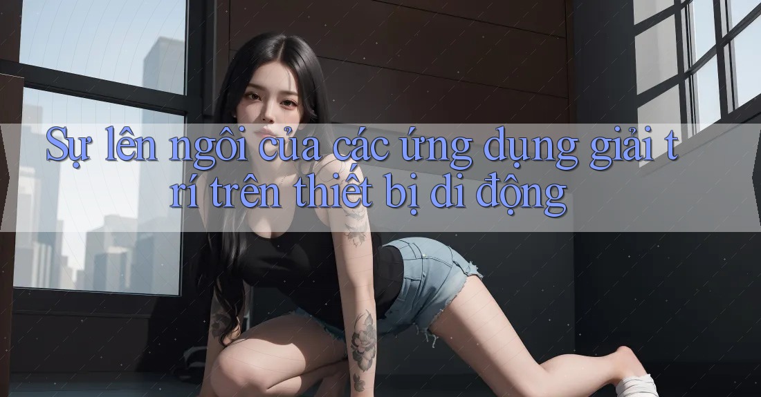 Sự lên ngôi của các ứng dụng giải trí trên thiết bị di động