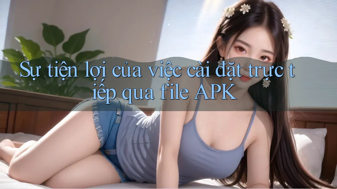Sự tiện lợi của việc cài đặt trực tiếp qua file APK