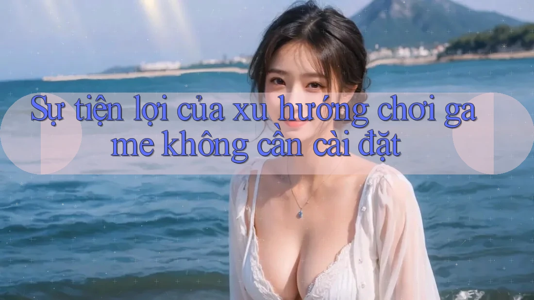 Sự tiện lợi của xu hướng chơi game không cần cài đặt