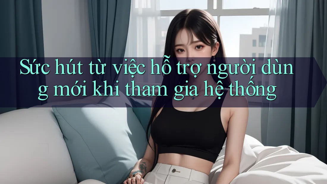 Sức hút từ việc hỗ trợ người dùng mới khi tham gia hệ thống
